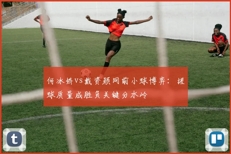 何冰娇vs戴资颖网前小球博弈：搓球质量成胜负关键分水岭