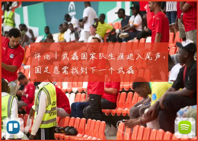 评论｜武磊国家队生涯进入尾声，国足急需找到下一个武磊