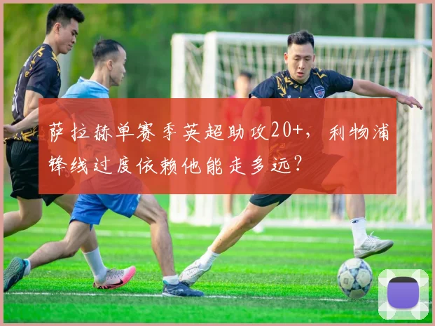 萨拉赫单赛季英超助攻20+，利物浦锋线过度依赖他能走多远？