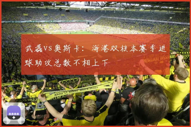 武磊vs奥斯卡：海港双核本赛季进球助攻总数不相上下